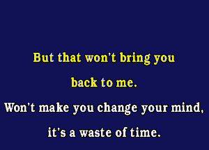 But that won't bring you
back to me.
Won't make you change your mind.

it's a waste of time.