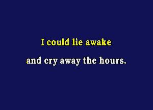 I could lie awake

and Cry away the hours.
