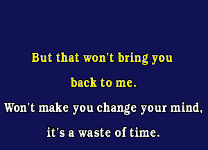 But that won't bring you
back to me.
Won't make you change your mind.

it's a waste of time.