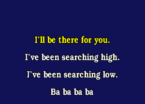 I'll be there for you.

I've been searching high.

I've been searching low.

Babababa