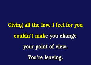 Giving all the love I feel for you
couldn't make you change
your point of view.

You're leaving.