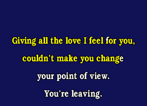 Giving all the love I feel for you.
couldn't make you change
your point of view.

You're leaving.