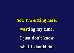 Now I'm sitting here.

wasting my time.

I just don't know

what I should do.