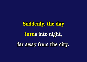 Suddenly. the day

turns into night.

far away from the city.