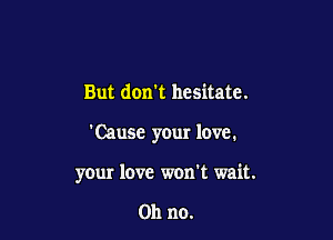 But don't hesitate.

'Cause your love.

your love won't wait.

on no.