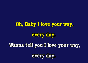 Oh. Baby I love your way.
eve ry day.

Wanna tell you I love your way.

every day.