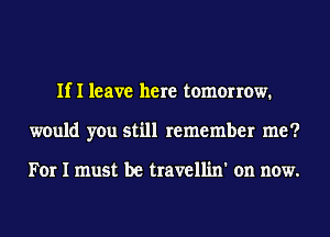 If I leave here tomorrow.
would you still remember me?

For I must be travellin' on now.