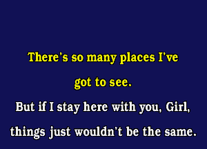 There's so many places I've
got to see.
But if I stay here with you. Girl1

things just wouldn't be the same.