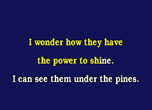 I wonder how they have

the power to shine.

I can see them under the pines.