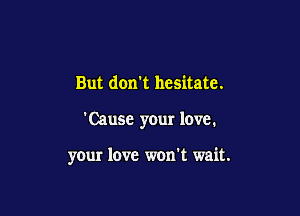 But don't hesitate.

'Cause your love.

your love won't wait.
