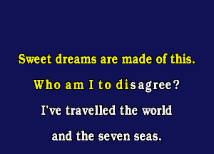 Sweet dreams are made of this.
Who am I to disagree?
I've travelled the world

and the seven seas.