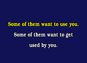 Some of them want to use you.

Some of them want to get

used by you.