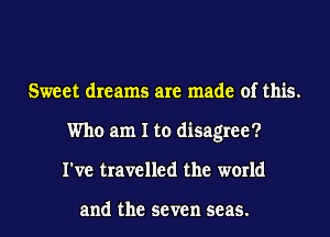 Sweet dreams are made of this.
Who am I to disagree?
I've travelled the world

and the seven seas.