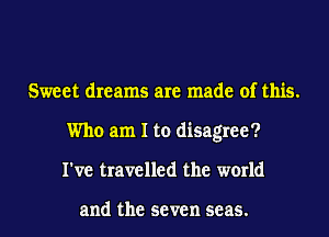 Sweet dreams are made of this.
Who am I to disagree?
I've travelled the world

and the seven seas.