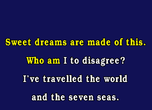 Sweet dreams are made of this.
Who am I to disagree?
I've travelled the world

and the seven seas.