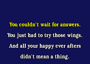 You couldn't wait for answers.
You just had to try those wings.
And all your happy ever afters

didn't mean a thing.