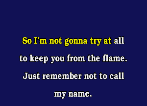 So I'm not gonna try at all

to keep you from the flame.
Just remember not to call

my name.