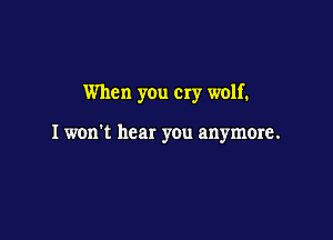 When you cry wolf.

I won't hear you anymore.