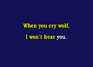 When you cry wolf.

I won't hear you.