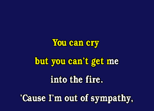 You can cry
but you can't get me

into the fire.

'Cause Fm out of sympathy.