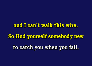 and I can't walk this wire.
So find yourself somebody new

to catch you when you fall.