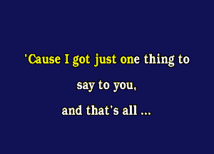 'Cause Igot just one thing to

say to you.

and that's all