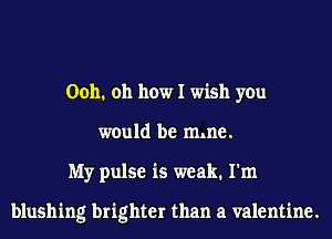 0011. 011 how I wish you
would be mlne.
My pulse is weak. I'm

blushing brighter than a valentine.