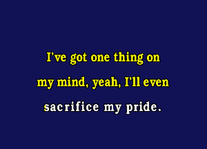 I've got one thing on

my mind. yeah. I'll even

sacrifice my pride.