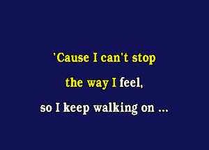 'Causc I can't stop

the way I feel.

so I keep walking on