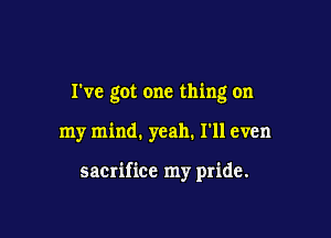 I've got one thing on

my mind. yeah. I'll even

sacrifice my pride.