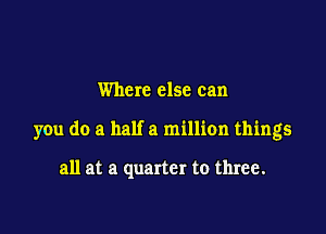 Where else can

you do a half a million things

all at a quarter to three.