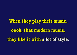 When they play their music.
oooh. that modern music.

they like it with a lot of style.