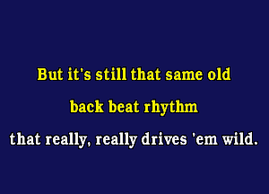 But it's still that same old
back beat rhythm

that really. really drives 'em wild.