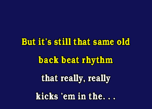 But it's still that same old

back beat rhythm

that really. really

kicks 'cm in the. . .