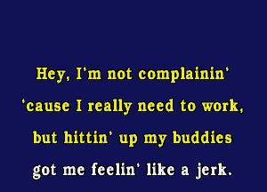 Hey. I'm not complainin'
'cause I really need to work.
but hittin' up my buddies

got me feelin' like a jerk.