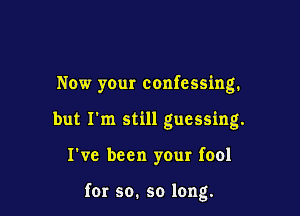 Now your confessing.

but I'm still guessing.

I've been your fool

fer so. so long.