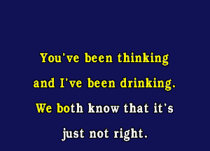 You've been thinking
and I've been drinking.

We both know that it's

just not right.