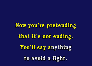 Now yOu're pretending

that it's not ending.
You'll say anything

to avoid a fight.