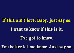 If this ain't love, Baby, just say so.
I want to know if this is it.
I've got to know.

You better let me know. J ust say so.