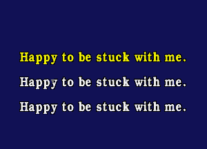 Happy to be stuck with me.
Happ,r to be stuck with me.
Happy to be stuck with me.