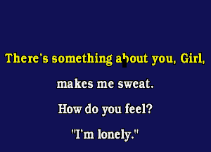 There's something about you. Girl.

makes me sweat.
How do you feel?

I'm lonely.