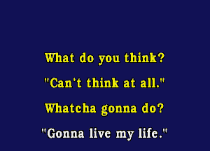 What do you think?
Can't think at all.

Whatcha gonna do?

Gonna live my life.