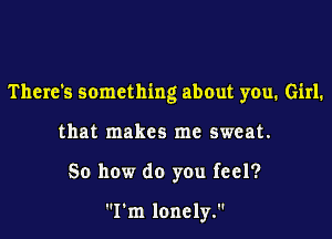 There's something about you. Girl.

that makes me sweat.

So how do you feel?

I'm lonely.