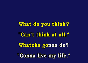 What do you think?
Can't think at all.

Whatcha gonna do?

Gonna live my life.