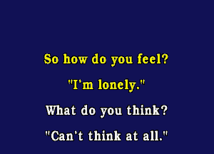 So how do yOu feel?

I'm lonely.

What do you think?

Can't think at all.