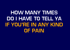 HOW MANY TIMES
DO I HAVE TO TELL YA
IF YOU'RE IN ANY KIND

OF PAIN