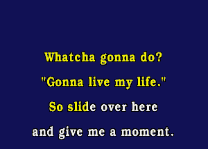 Whatcha gonna do?

Gonna live my life.
So slide over here

and give me a moment.