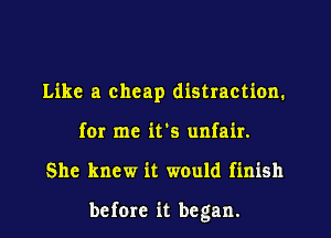 Like a cheap distraction.
for me it's unfair.
She knew it would finish

before it be gan.