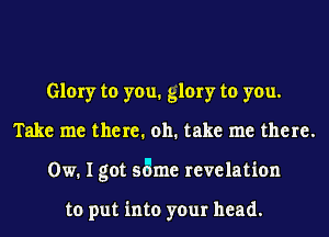 Glory to you. glory to you.
Take me there. oh. take me there.
0w. I got same revelation

to put into your head.