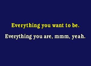 Everything you want to be.

Everything you are. mmm. yeah.